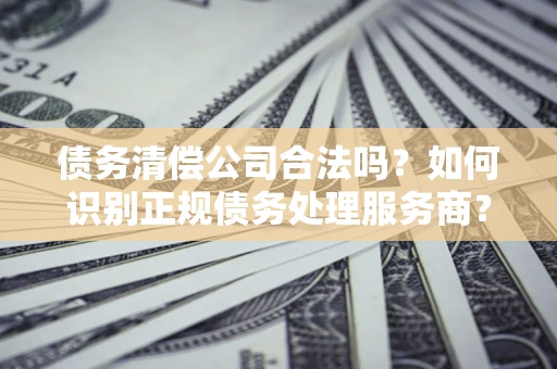 北京债务清偿公司合法吗？如何识别正规债务处理服务商？