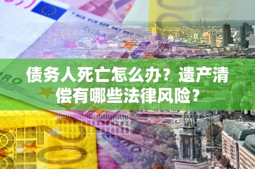北京债务人死亡怎么办？遗产清偿有哪些法律风险？