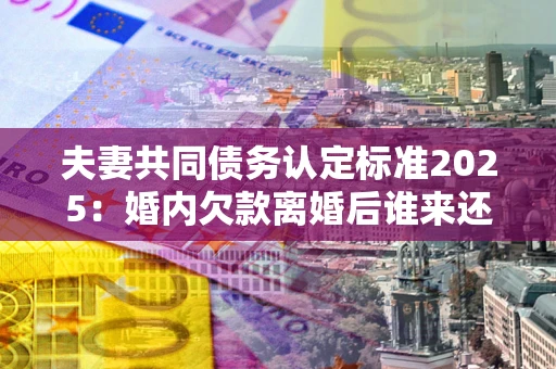 北京夫妻共同债务认定标准2025：婚内欠款离婚后谁来还？